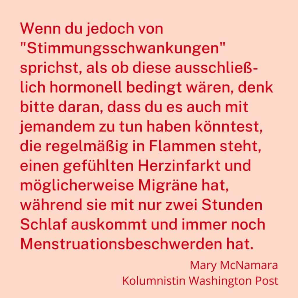 "Wenn du jedoch von "Stimmungsschwankungen" sprichst, als ob diese ausschließ- lich hormonell bedingt wären, denk bitte daran, dass du es auch mit jemandem zu tun haben könntest, die regelmäßig in Flammen steht, einen gefühlten Herzinfarkt und möglicherweise Migräne hat, während sie mit nur zwei Stunden Schlaf auskommt und immer noch Menstruationsbeschwerden hat." - Mary McNamara, Kolumnistin @washingtonpost